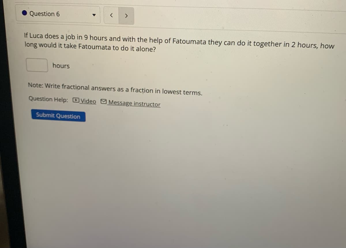 Question 6
hours
<
If Luca does a job in 9 hours and with the help of Fatoumata they can do it together in 2 hours, how
long would it take Fatoumata to do it alone?
>
Submit Question
Note: Write fractional answers as a fraction in lowest terms.
Question Help: Video Message instructor