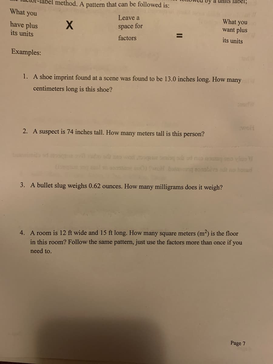 What you
have plus
its units
Examples:
method. A pattern that can be followed is:
Leave a
X
space for
factors
a units label;
2. A suspect is 74 inches tall. How many meters tall is this person?
What you no
want plus
its units
1. A shoe imprint found at a scene was found to be 13.0 inches long. How many w
centimeters long is this shoe?
woh
ovit radio odi nao wod jogsz ming su od onog ono vino
woH botnsong sonabiva odt no bonad
3. A bullet slug weighs 0.62 ounces. How many milligrams does it weigh?
4. A room is 12 ft wide and 15 ft long. How many square meters (m²) is the floor
in this room? Follow the same pattern, just use the factors more than once if you
need to.
Page 7