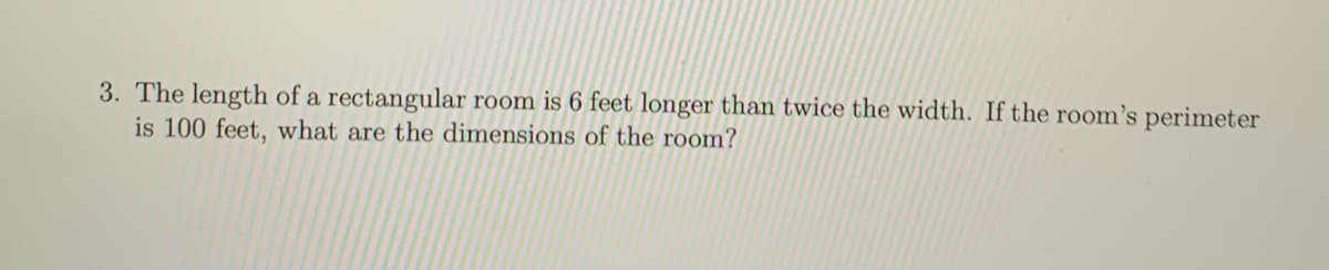 3. The length of a rectangular room is 6 feet longer than twice the width. If the room's perimeter
is 100 feet, what are the dimensions of the room?