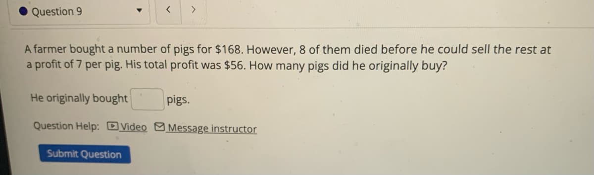 Question 9
Question Help: Video
<
A farmer bought a number of pigs for $168. However, 8 of them died before he could sell the rest at
a profit of 7 per pig. His total profit was $56. How many pigs did he originally buy?
He originally bought
Submit Question
>
pigs.
Message instructor