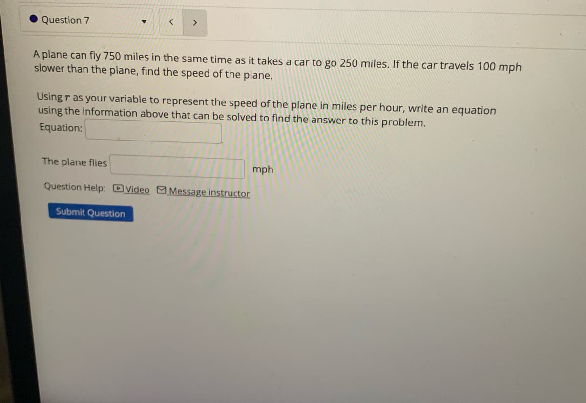 Question 7
>
A plane can fly 750 miles in the same time as it takes a car to go 250 miles. If the car travels 100 mph
slower than the plane, find the speed of the plane.
Using r as your variable to represent the speed of the plane in miles per hour, write an equation
using the information above that can be solved to find the answer to this problem.
Equation:
The plane flies
Question Help: Video Message instructor
Submit Question
mph