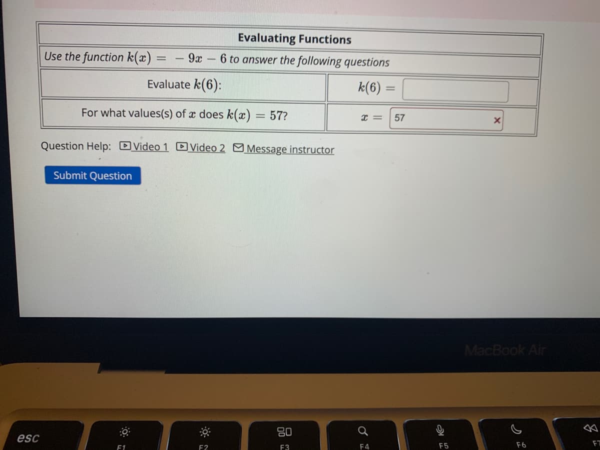 esc
Use the function k(x) =
=
9x
Evaluate k(6):
For what values(s) of x does k(x) 57?
Submit Question
Question Help: Video 1 Video 2 Message instructor
F1
Evaluating Functions
6 to answer the following questions
k(6)
F2
80
F3
X =
Q
F4
57
F5
X
MacBook Air
F6
8
F7