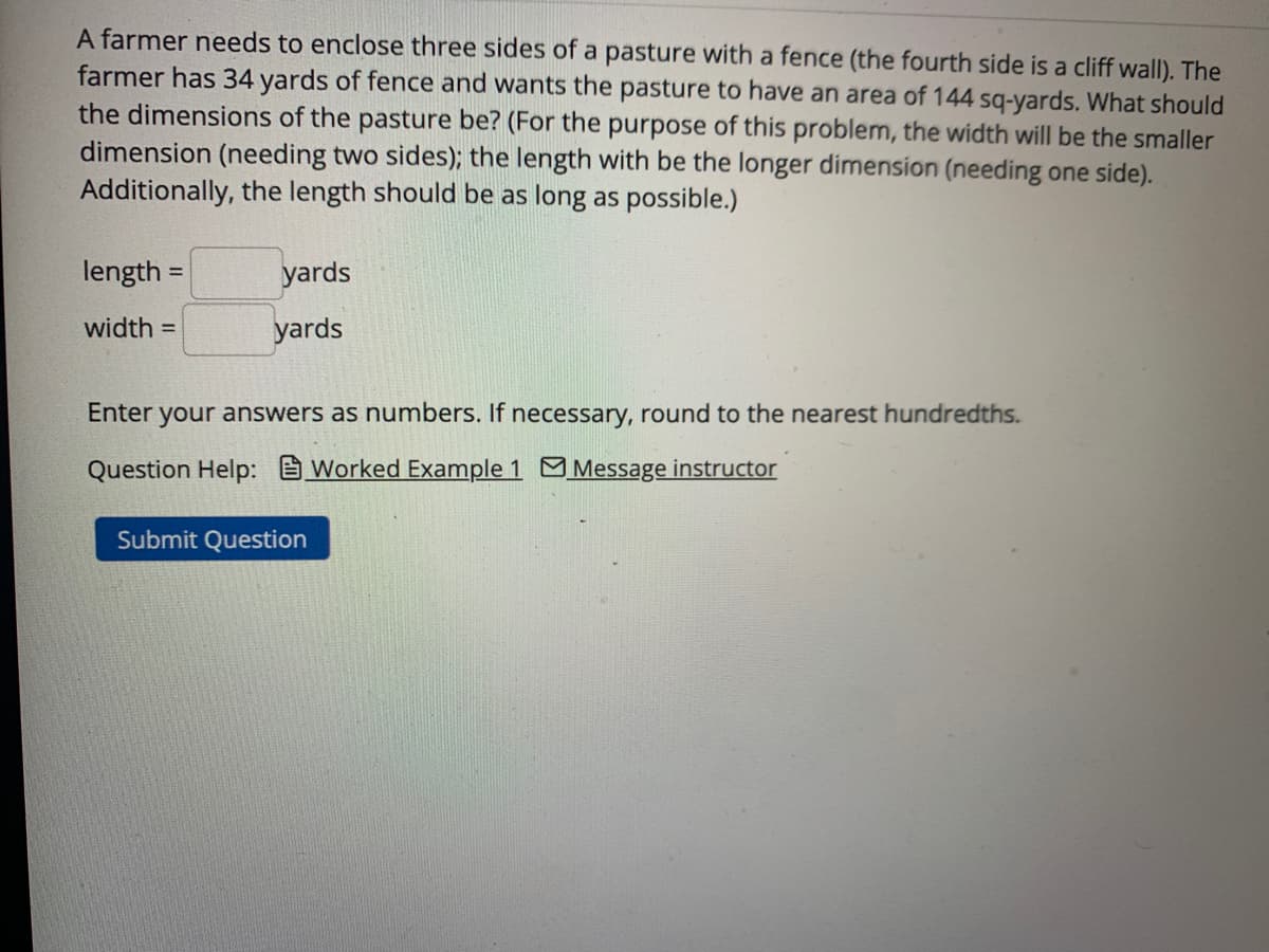 A farmer needs to enclose three sides of a pasture with a fence (the fourth side is a cliff wall). The
farmer has 34 yards of fence and wants the pasture to have an area of 144 sq-yards. What should
the dimensions of the pasture be? (For the purpose of this problem, the width will be the smaller
dimension (needing two sides); the length with be the longer dimension (needing one side).
Additionally, the length should be as long as possible.)
length=
width=
yards
yards
Enter your answers as numbers. If necessary, round to the nearest hundredths.
Question Help: Worked Example 1 Message instructor
Submit Question