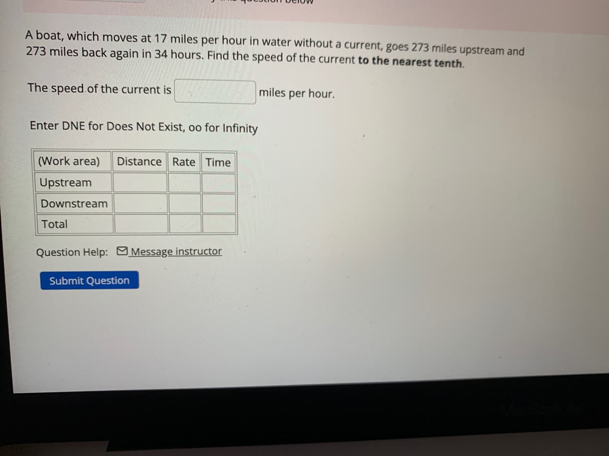 A boat, which moves at 17 miles per hour in water without a current, goes 273 miles upstream and
273 miles back again in 34 hours. Find the speed of the current to the nearest tenth.
The speed of the current is
Enter DNE for Does Not Exist, oo for Infinity
(Work area) Distance Rate Time
Upstream
Downstream
Total
Question Help: Message instructor
Submit Question
miles per hour.