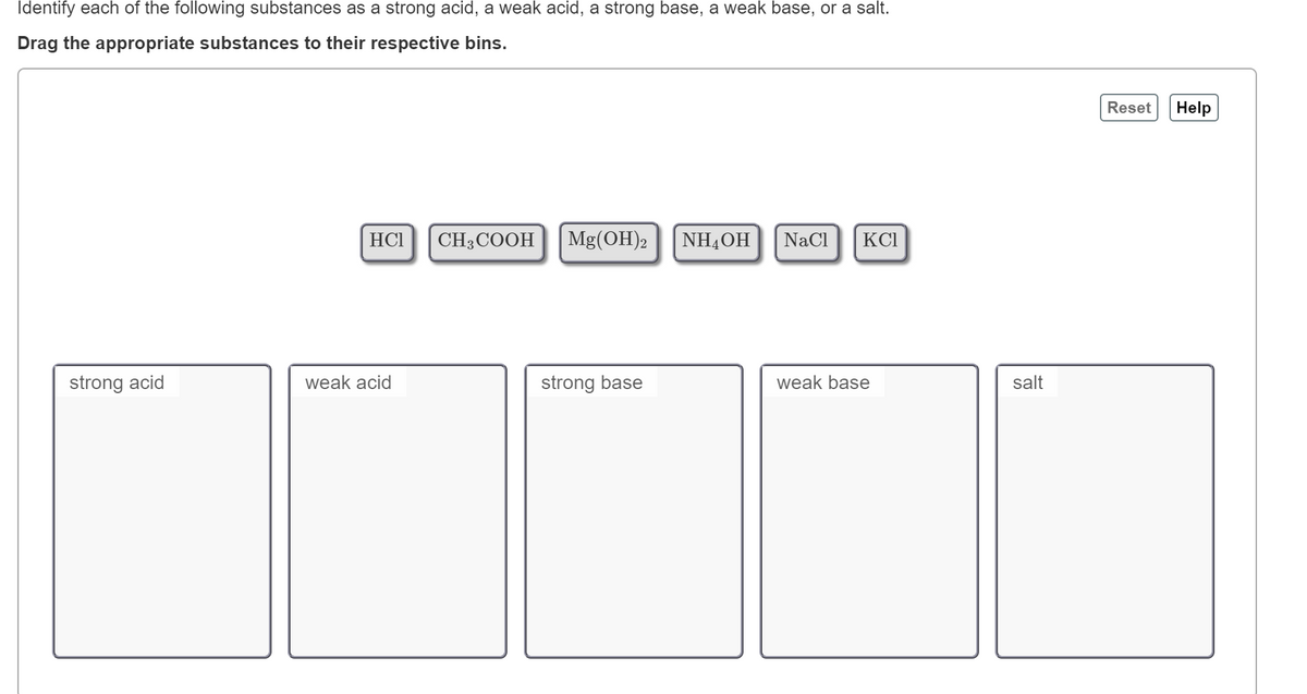 Identify each of the following substances as a strong acid, a weak acid, a strong base, a weak base, or a salt.
Drag the appropriate substances to their respective bins.
Reset
Help
HCI
CH3COOH
|Mg(OH)2
|NHẠOH
|NaCl
KCI
strong acid
weak acid
strong base
weak base
salt
