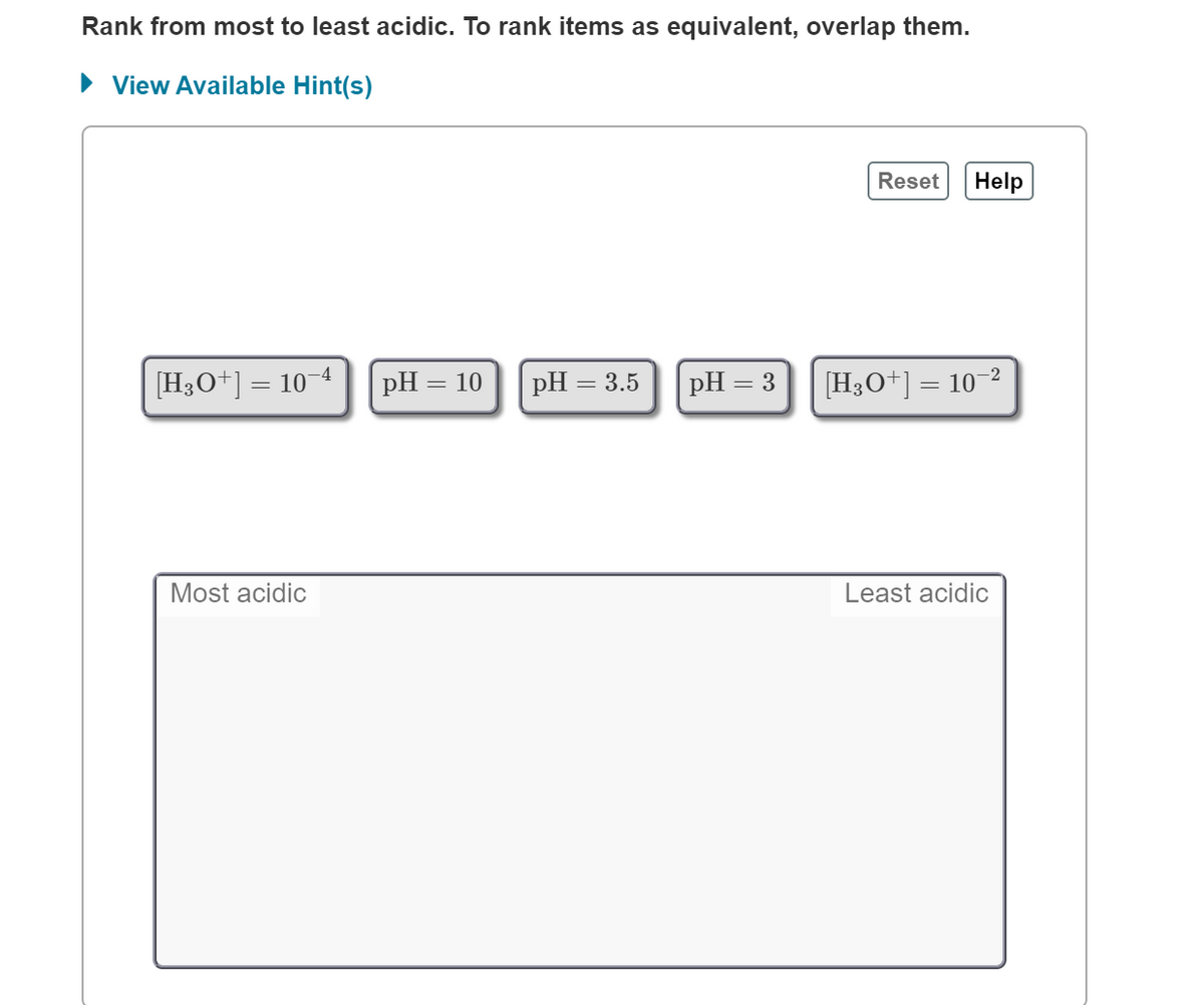 Rank from most to least acidic. To rank items as equivalent, overlap them.
• View Available Hint(s)
Reset
Help
-4
[H3O+] =
= 10°
pH = 10
pH = 3.5
pH = 3
[H3O+] = 10-2
Most acidic
Least acidic
