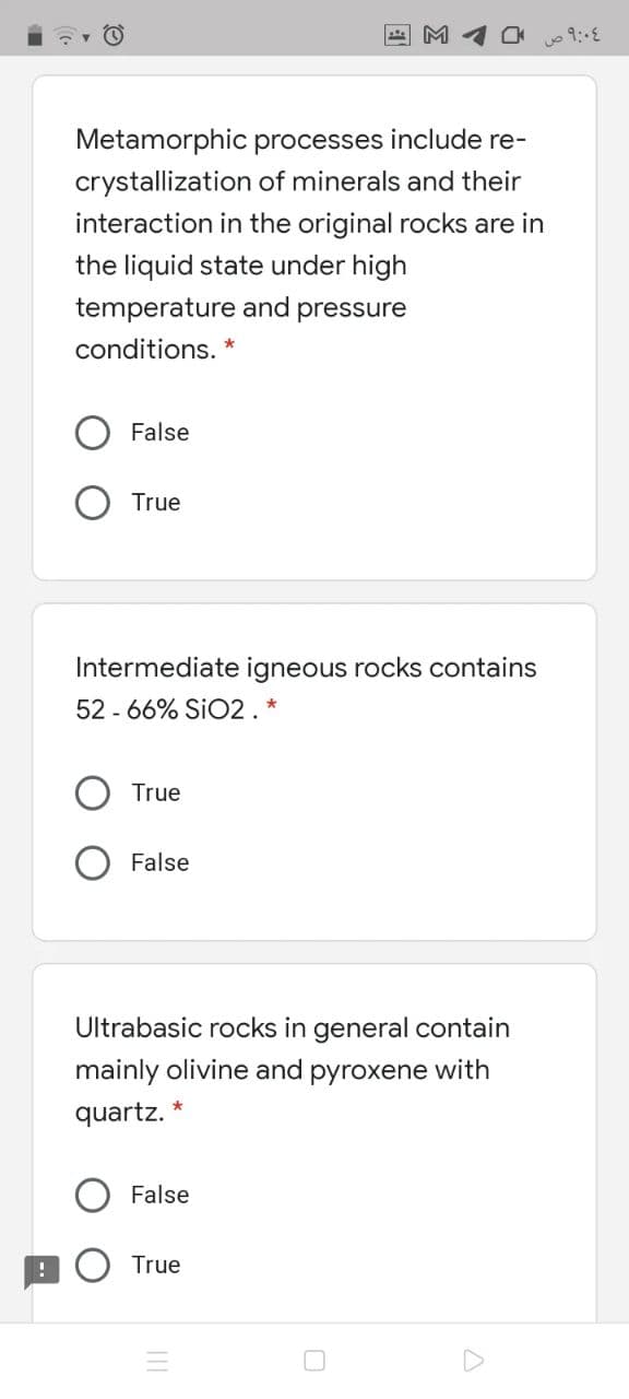 M
Metamorphic processes include re-
crystallization of minerals and their
interaction in the original rocks are in
the liquid state under high
temperature and pressure
conditions. *
False
True
Intermediate igneous rocks contains
52 - 66% SIO2. *
True
False
Ultrabasic rocks in general contain
mainly olivine and pyroxene with
quartz.
False
True
