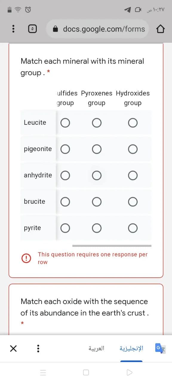 docs.google.com/forms
Match each mineral with its mineral
group.
ulfides Pyroxenes Hydroxides
group
group
group
Leucite
pigeonite O
anhydrite
brucite
pyrite
This question requires one response per
row
Match each oxide with the sequence
of its abundance in the earth's crust.
العربية
الإنجليزية
