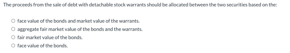 The proceeds from the sale of debt with detachable stock warrants should be allocated between the two securities based on the:
O face value of the bonds and market value of the warrants.
O aggregate fair market value of the bonds and the warrants.
O fair market value of the bonds.
O face value of the bonds.