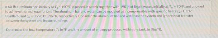 A 60-lb aluminum bar, initially at T₁ - 150°F, is placed in a tank together with 190 lb of liquid water, initially at Tw-70°F, and allowed
to achieve thermal equilibrium. The aluminum bar and water can be modeled as incompressible with specific heatsc,-0.216
Btu/lb-ºR and c-0.998 Btu/lb-R, respectively. Consider the aluminum bar and water as the system and ignore heat transfer
between the system and its surroundings.
Determine the final temperature T₁, in °F, and the amount of entropy produced within the tank, in Btu/ºR.