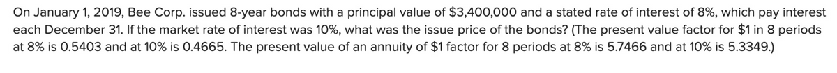 On January 1, 2019, Bee Corp. issued 8-year bonds with a principal value of $3,400,000 and a stated rate of interest of 8%, which pay interest
each December 31. If the market rate of interest was 10%, what was the issue price of the bonds? (The present value factor for $1 in 8 periods
at 8% is 0.5403 and at 10% is 0.4665. The present value of an annuity of $1 factor for 8 periods at 8% is 5.7466 and at 10% is 5.3349.)