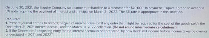 On June 30, 2021, the Esquire Company sold some merchandise to a customer for $70,000. In payment, Esquire agreed to accept a
5% note requiring the payment of interest and principal on March 31, 2022. The 5% rate is appropriate in this situation.
Required:
1. Prepare journal entries to record the sale of merchandise (omit any entry that might be required for the cost of the goods sold), the
December 31, 2021 interest accrual, and the March 31, 2022 collection. (Do not round intermediate calculations.)
2. If the December 31 adjusting entry for the interest accrual is not prepared, by how much will income before income taxes be over-or
understated in 2021 and 2022?