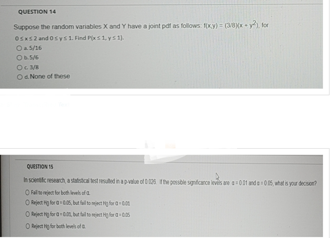 QUESTION 14
Suppose the random variables X and Y have a joint pdf as follows: f(x,y) = (3/8)(x + y2), for
0≤x≤2 and 0 ≤ y ≤ 1. Find P(x ≤ 1, y ≤ 1).
O a. 5/16
O b. 5/6
O c. 3/8
O d. None of these
QUESTION 15
In scientific research, a statistical test resulted in a p-value of 0.026. If the possible significance levels are a = 0.01 and a = 0.05, what is your decision?
O Fail to reject for both levels of a.
O Reject Ho for a=0.05, but fail to reject Ho for a = 0.01
O Reject Ho for a=0.01, but fail to reject Ho for a = 0.05
O Reject Ho for both levels of
a.