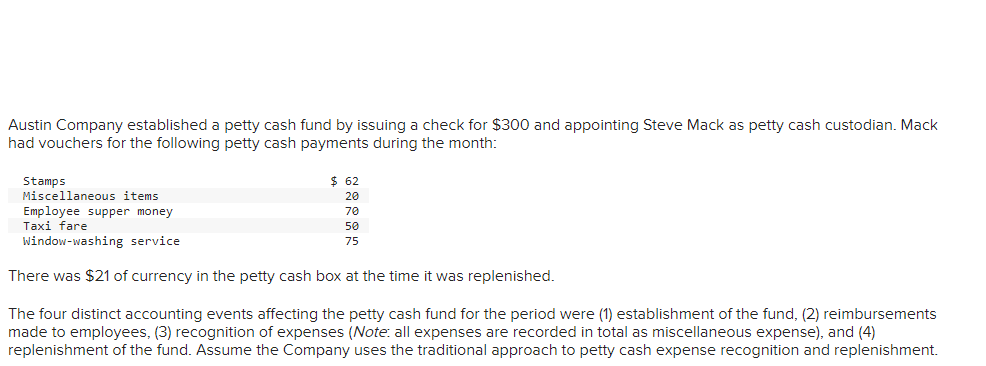 Austin Company established a petty cash fund by issuing a check for $300 and appointing Steve Mack as petty cash custodian. Mack
had vouchers for the following petty cash payments during the month:
Stamps
Miscellaneous items
Employee supper money
Taxi fare
Window-washing service
There was $21 of currency in the petty cash box at the time it was replenished.
$62
20
70
50
75
The four distinct accounting events affecting the petty cash fund for the period were (1) establishment of the fund, (2) reimbursements
made to employees, (3) recognition of expenses (Note: all expenses are recorded in total as miscellaneous expense), and (4)
replenishment of the fund. Assume the Company uses the traditional approach to petty cash expense recognition and replenishment.