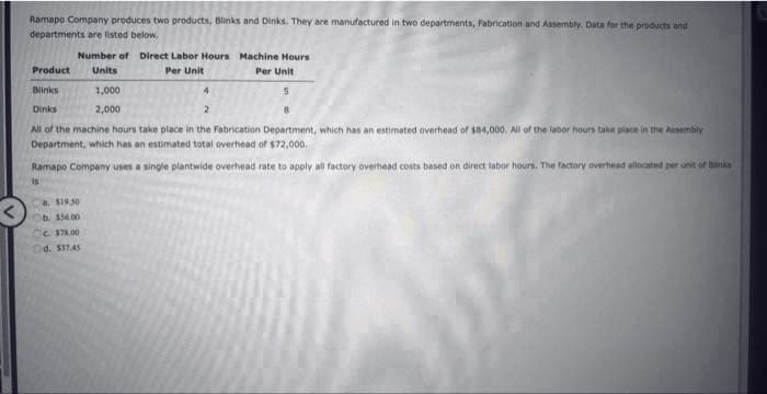 Ramapo Company produces two products, Blinks and Dinks. They are manufactured in two departments, Fabrication and Assembly, Data for the products and
departments are listed below,
Number of Direct Labor Hours
Per Unit
Machine Hours
Per Unit
Product Units
Blinks
1,000
S
Dinks
2,000
2
8
All of the machine hours take place in the Fabrication Department, which has an estimated overhead of $84,000. All of the labor hours take place in the Assembly
Department, which has an estimated total overhead of $72,000.
Ramapo Company uses a single plantwide overhead rate to apply all factory overhead costs based on direct labor hours. The factory overhead allocated per unit of blinks
a $19.50
b. 556.00
Cc. $78.00
d. $37.45