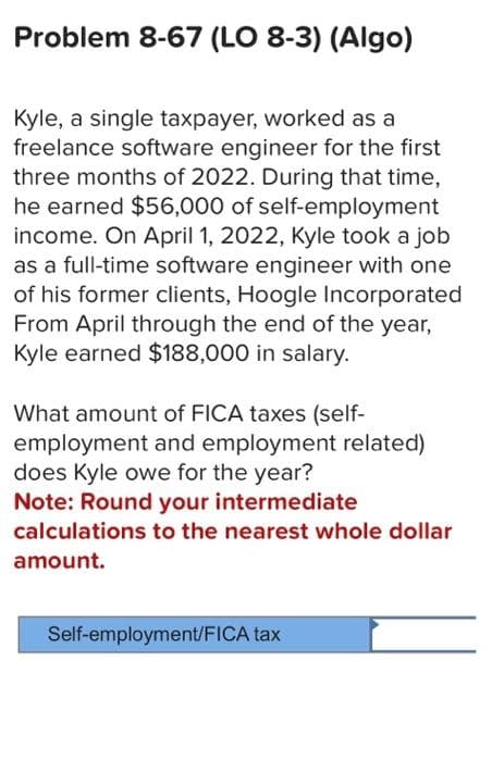 Problem 8-67 (LO 8-3) (Algo)
Kyle, a single taxpayer, worked as a
freelance software engineer for the first
three months of 2022. During that time,
he earned $56,000 of self-employment
income. On April 1, 2022, Kyle took a job
as a full-time software engineer with one
of his former clients, Hoogle Incorporated
From April through the end of the year,
Kyle earned $188,000 in salary.
What amount of FICA taxes (self-
employment and employment related)
does Kyle owe for the year?
Note: Round your intermediate
calculations to the nearest whole dollar
amount.
Self-employment/FICA tax