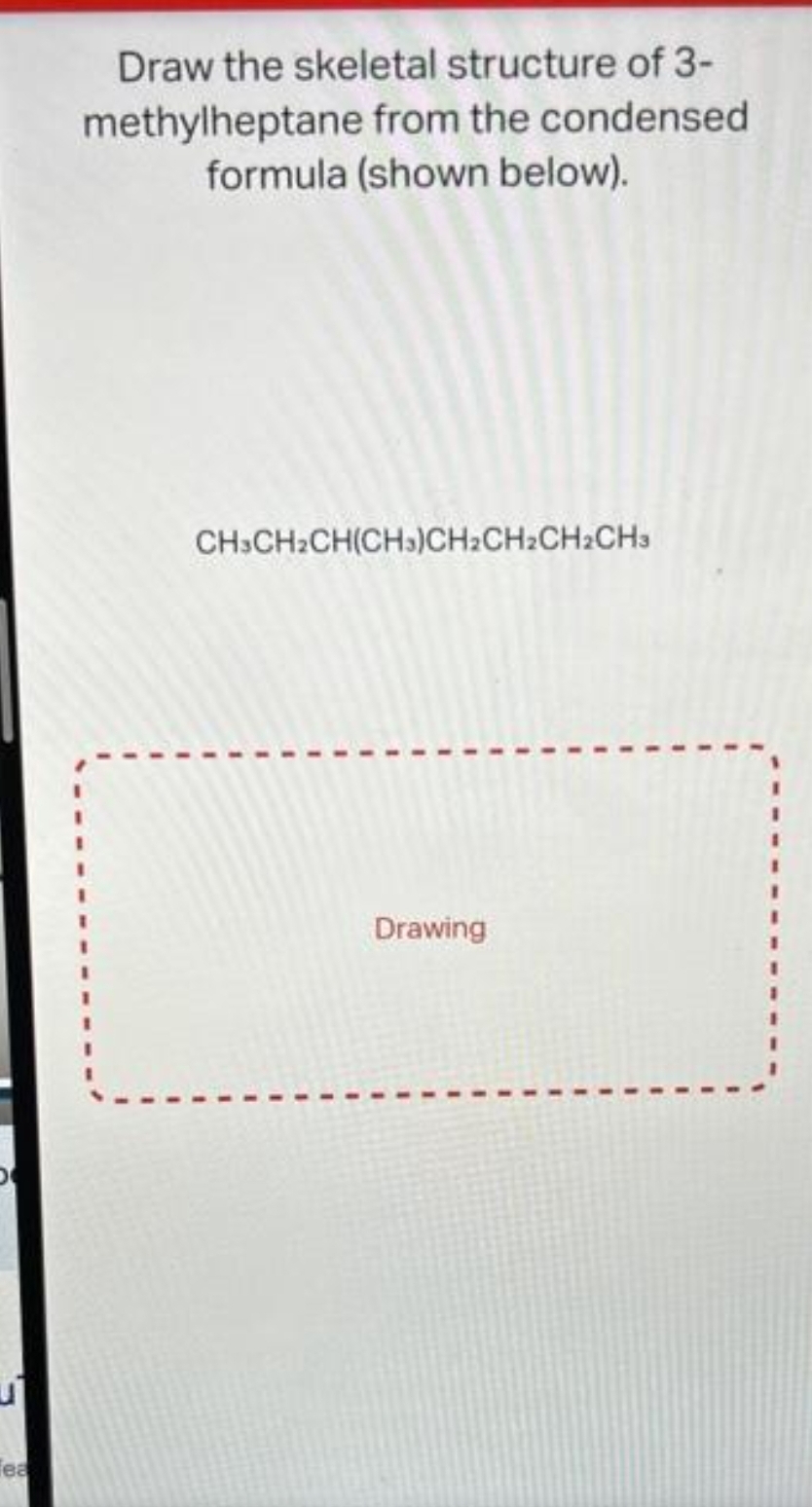 Tea
Draw the skeletal structure of 3-
methylheptane from the condensed
formula (shown below).
CH3CH₂CH(CH3)CH₂CH₂CH₂CH3
Drawing