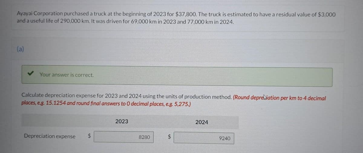 Ayayai Corporation purchased a truck at the beginning of 2023 for $37,800. The truck is estimated to have a residual value of $3,000
and a useful life of 290,000 km. It was driven for 69,000 km in 2023 and 77,000 km in 2024.
(a)
Your answer is correct.
Calculate depreciation expense for 2023 and 2024 using the units of production method. (Round depretation per km to 4 decimal
places, e.g. 15.1254 and round final answers to 0 decimal places, e.g. 5,275.)
Depreciation expense $
LA
2023
8280
2024
9240