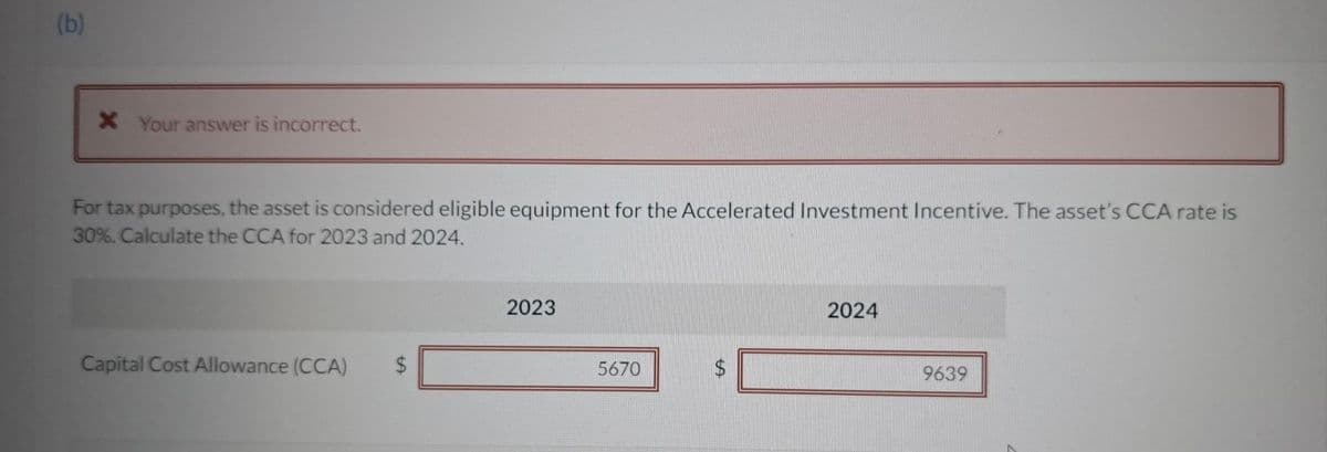 (b)
X Your answer is incorrect.
For tax purposes, the asset is considered eligible equipment for the Accelerated Investment Incentive. The asset's CCA rate is
30%. Calculate the CCA for 2023 and 2024.
Capital Cost Allowance (CCA) $
2023
5670
A
2024
9639