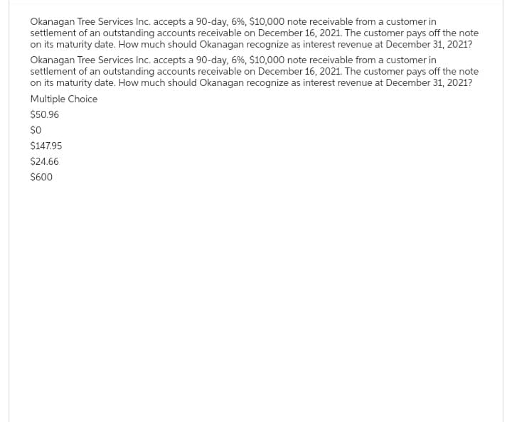 Okanagan Tree Services Inc. accepts a 90-day, 6%, $10,000 note receivable from a customer in
settlement of an outstanding accounts receivable on December 16, 2021. The customer pays off the note
on its maturity date. How much should Okanagan recognize as interest revenue at December 31, 2021?
Okanagan Tree Services Inc. accepts a 90-day, 6%, $10,000 note receivable from a customer in
settlement of an outstanding accounts receivable on December 16, 2021. The customer pays off the note
on its maturity date. How much should Okanagan recognize as interest revenue at December 31, 2021?
Multiple Choice
$50.96
$0
$147.95
$24.66
$600