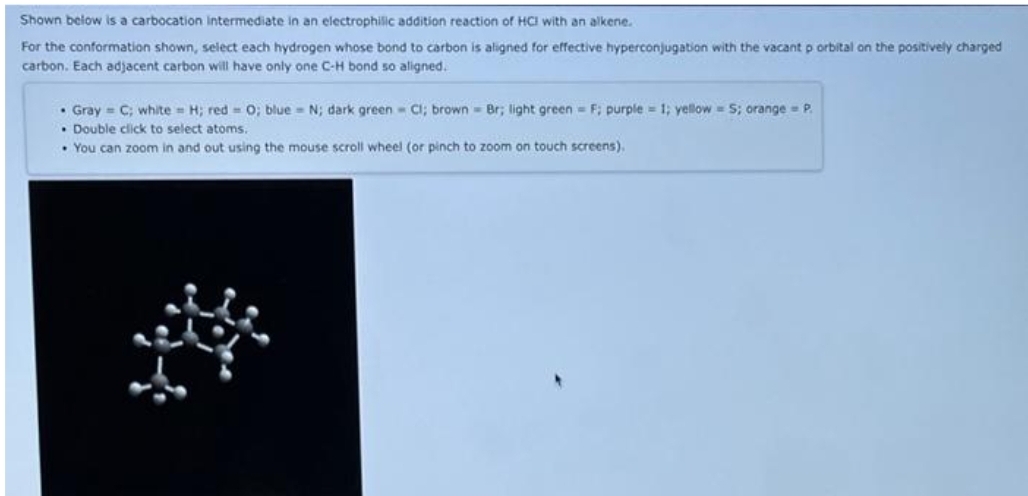 Shown below is a carbocation intermediate in an electrophilic addition reaction of HCI with an alkene.
For the conformation shown, select each hydrogen whose bond to carbon is aligned for effective hyperconjugation with the vacant p orbital on the positively charged
carbon. Each adjacent carbon will have only one C-H bond so aligned.
• Gray C; white H; red= 0; blue = N; dark green Cl; brown Br; light green= F; purple = 1; yellow=S; orange = P.
• Double click to select atoms.
• You can zoom in and out using the mouse scroll wheel (or pinch to zoom on touch screens),