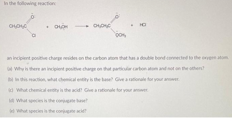 In the following reaction:
CH₂CH₂C
CH₂OH
CH3CH₂C
OCH3
+ HCI
an incipient positive charge resides on the carbon atom that has a double bond connected to the oxygen atom.
(a) Why is there an incipient positive charge on that particular carbon atom and not on the others?
(b) In this reaction, what chemical entity is the base? Give a rationale for your answer.
(c) What chemical entity is the acid? Give a rationale for your answer.
(d) What species is the conjugate base?
(e) What species is the conjugate acid?