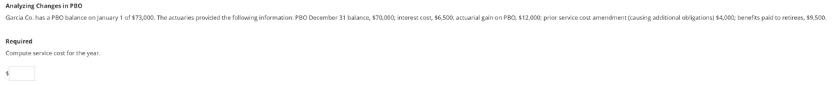 Analyzing Changes in PBO
Garcia Co. has a PBO balance on January 1 of $73,000. The actuaries provided the following information: PBO December 31 balance, $70,000; interest cost, $6,500; actuarial gain on PBO, $12,000; prior service cost amendment (causing additional obligations) $4,000; benefits paid to retirees, $9,500.
Required
Compute service cost for the year.
$