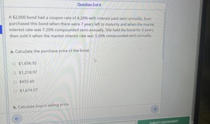 A $2,000 bond had a coupon rate of 4.20% with interest paid semi-annually, Evan
purchased this bond when there were 7 years left to maturity and when the market
interest rate was 7.20 % compounded semi-annually. She held the bond for 2 years,
then sold it when the market interest rate was 3.20% compounded semi-annually.
a. Calculate the purchase price of the bond.
$1,656.92
O $1,218.97
O$455.60
Question 3 of 4
$1,674.57
b. Calculate Evan's selling price.
SUBMIT ASSIGNMENT