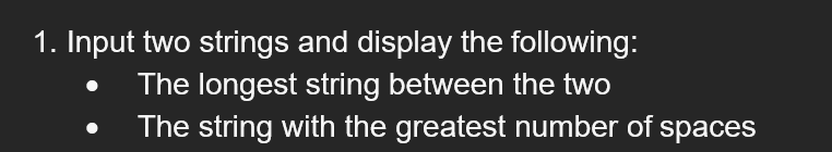 1. Input two strings and display the following:
The longest string between the two
The string with the greatest number of spaces
