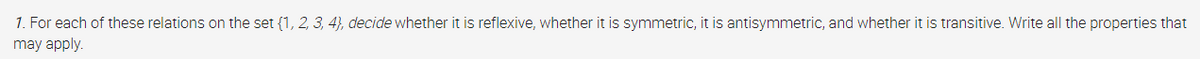 1. For each of these relations on the set {1, 2, 3, 4}, decide whether it is reflexive, whether it is symmetric, it is antisymmetric, and whether it is transitive. Write all the properties that
may apply.
