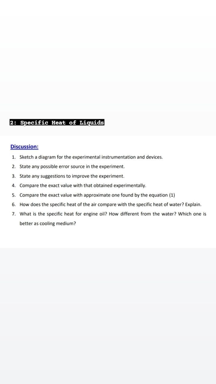 2: Specific Heat of Liquids
Discussion:
1. Sketch a diagram for the experimental instrumentation and devices.
2. State any possible error source in the experiment.
3. State any suggestions to improve the experiment.
4. Compare the exact value with that obtained experimentally.
5. Compare the exact value with approximate one found by the equation (1)
6. How does the specific heat of the air compare with the specific heat of water? Explain.
7. What is the specific heat for engine oil? How different from the water? Which one is
better as cooling medium?
