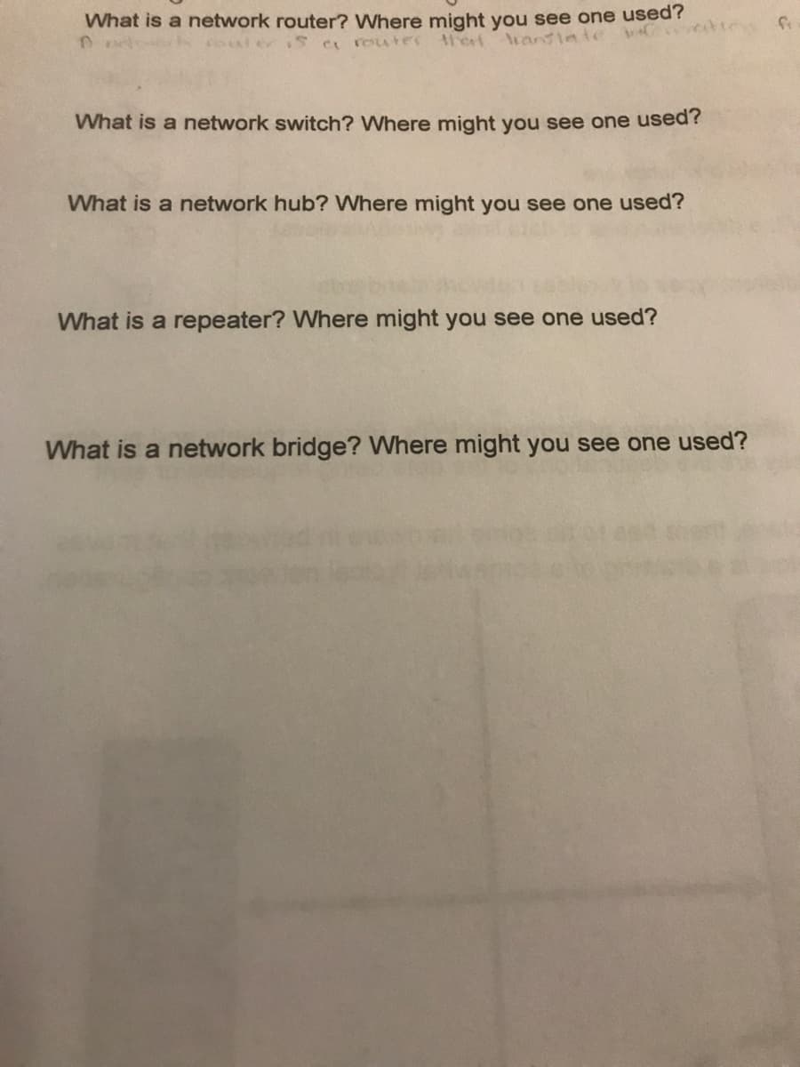 What is a network router? Where might you see one used?
S C router trerf Aransiate v
What is a network switch? Where might you see one used?
What is a network hub? Where might you see one used?
What is a repeater? Where might you see one used?
What is a network bridge? Where might you see one used?
