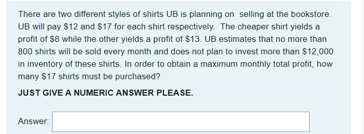 There are two different styles of shirts UB is planning on selling at the bookstore.
UB will pay $12 and $17 for each shirt respectively. The cheaper shirt yields a
profit of $8 while the other yields a profit of $13. UB estimates that no more than
800 shirts will be sold every month and does not plan to invest more than $12,000
in inventory of these shirts. In order to obtain a maximum monthly total profit, how
many $17 shirts must be purchased?
JUST GIVE A NUMERIC ANSWER PLEASE.
Answer:
