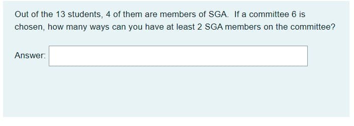 Out of the 13 students, 4 of them are members of SGA. If a committee 6 is
chosen, how many ways can you have at least 2 SGA members on the committee?
Answer:
