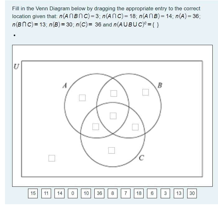 Fill in the Venn Diagram below by dragging the appropriate entry to the correct
location given that: n(ANBNC)= 3; n(AnC)= 18; n(ANB)= 14; n(A)= 36;
n(BNc)= 13; n(B) = 30; n(C)= 36 and n(AUBUC)= { }
A
15
11
14
10
36
8
7
18
3
13
30
