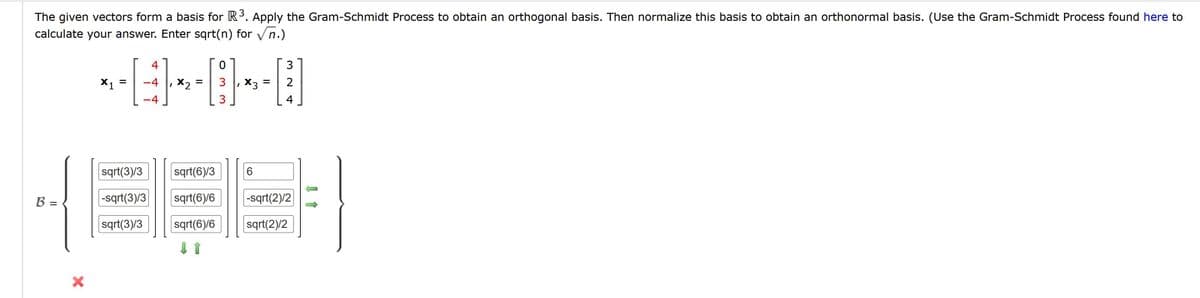 The given vectors form a basis for R3. Apply the Gram-Schmidt Process to obtain an orthogonal basis. Then normalize this basis to obtain an orthonormal basis. (Use the Gram-Schmidt Process found here to
calculate your answer. Enter sqrt(n) for vn.)
4
3
X1
-4
3
, X3
%D
-4
3
4
sqrt(3)/3
sqrt(6)/3
B =
|-sqrt(3)/3
sqrt(6)/6
|-sqrt(2)/2
sqrt(3)/3
sqrt(6)/6
sqrt(2)/2
