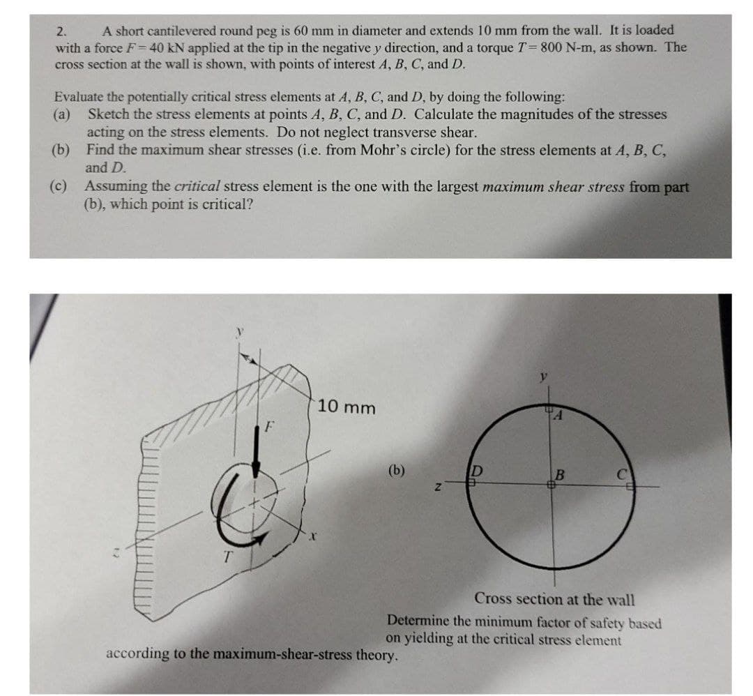 2.
A short cantilevered round peg is 60 mm in diameter and extends 10 mm from the wall. It is loaded
with a force F= 40 kN applied at the tip in the negative y direction, and a torque T= 800 N-m, as shown. The
cross section at the wall is shown, with points of interest A, B, C, and D.
Evaluate the potentially critical stress elements at A, B, C, and D, by doing the following:
(a)
Sketch the stress elements at points A, B, C, and D. Calculate the magnitudes of the stresses
acting on the stress elements. Do not neglect transverse shear.
(b) Find the maximum shear stresses (i.e. from Mohr's circle) for the stress elements at A, B, C,
and D.
Assuming the critical stress element is the one with the largest maximum shear stress from part
(c)
(b), which point is critical?
10 mm
(b)
T.
Cross section at the wall
Determine the minimum factor of safety based
on yielding at the critical stress element
according to the maximum-shear-stress theory.
