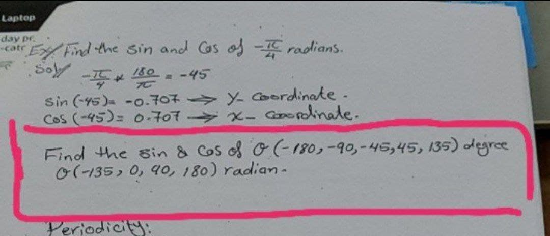 Laptop
day pr.
catr E Find the sin and Cas os - radians.
Sol
180
= -45
Sin (-45)= -o.707 Y Coordinate.
Cos (-45)= 0-707 x- Goordinate.
Find the sin & Cos of O(-180,-90,-45,45, 135) degree
O(-135, 0, 4o, 180) radian-
Periodicity:
