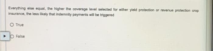 Everything eise equal, the higher the coverage level selected for either yield protection or revenue protection crop
insurance, the less likely that indemnity payments will be triggered
O True
> O False
