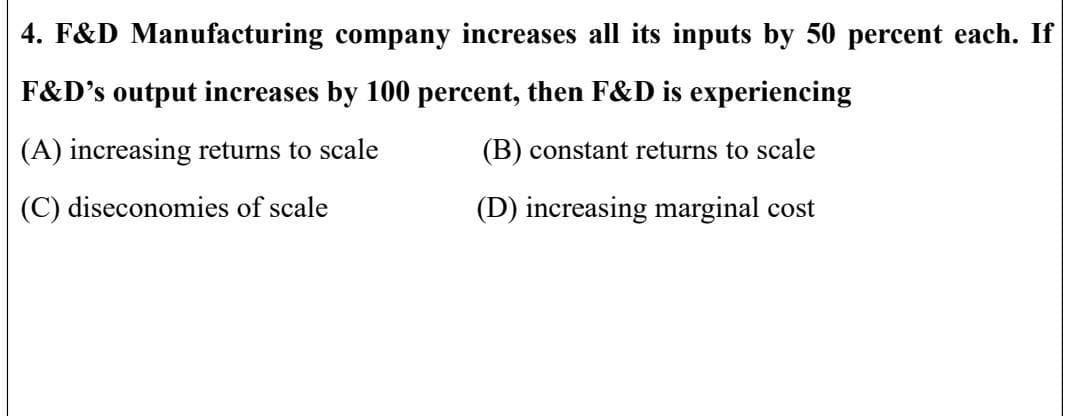 4. F&D Manufacturing company increases all its inputs by 50 percent each. If
F&D's output increases by 100 percent, then F&D is experiencing
(A) increasing returns to scale
(B) constant returns to scale
(C) diseconomies of scale
(D) increasing marginal cost
