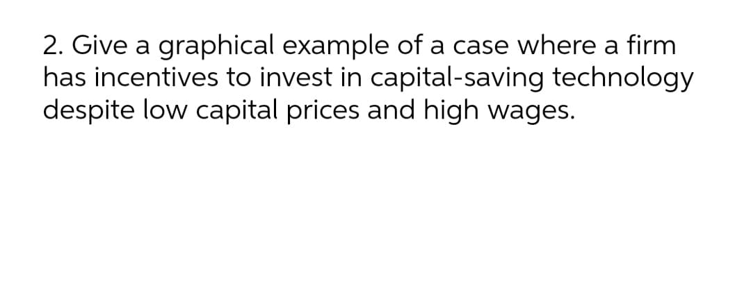 2. Give a graphical example of a case where a firm
has incentives to invest in capital-saving technology
despite low capital prices and high wages.
