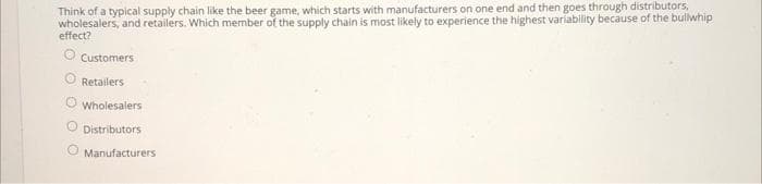 Think of a typical supply chain like the beer game, which starts with manufacturers on one end and then goes through distributors,
wholesalers, and retailers. Which member of the supply chain is most likely to experience the highest variability because of the bulwhip
effect?
Customers
Retailers
Wholesalers
O Distributors
Manufacturers
