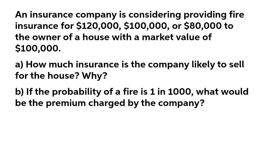 An insurance company is considering providing fire
insurance for $120,000, $100,000, or $80,000 to
the owner of a house with a market value of
$100,000.
a) How much insurance is the company likely to sell
for the house? Why?
b) If the probability of a fire is 1 in 1000, what would
be the premium charged by the company?
