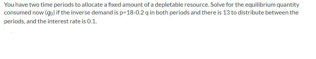 You have two time periods to allocate a fixed amount of a depletable resource. Solve for the equilibrium quantity
consumed now (go) if the inverse demand is p=18-0.2 q in both periods and there is 13 to distribute between the
periods, and the interest rate is 0.1.
