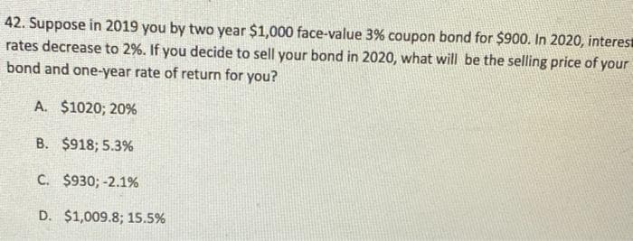 42. Suppose in 2019 you by two year $1,000 face-value 3% coupon bond for $900. In 2020, interes
rates decrease to 2%. If you decide to sell your bond in 2020, what will be the selling price of your
bond and one-year rate of return for you?
A. $1020; 20%
B. $918; 5.3%
C. $930; -2.1%
D. $1,009.8; 15.5%
