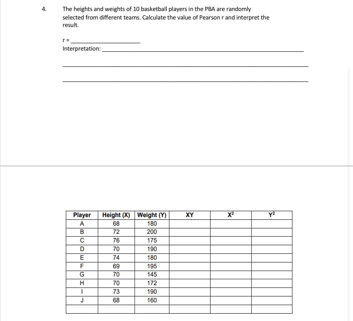 4.
The heights and weights of 10 basketball players in the PBA are randomly
selected from different teams. Calculate the value of Pearson r and interpret the
result.
Interpretation:
Player
XY
X²
y²
A
BCDEFGH--
J
Height (X) Weight (Y)
68
180
72
200
76
175
70
190
74
180
69
195
70
145
70
172
73
190
68
160