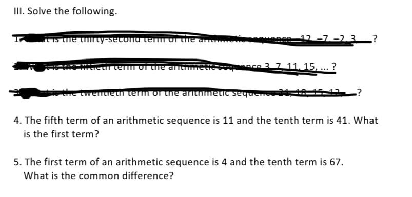 III. Solve the following.
It is the thirty-second term of the arch...
12-7-2.3 ?
tieth term of the anthme
ce 3 7 11. 15, ... ?
the twentieth term of the arithmetic sequence 24
.?
4. The fifth term of an arithmetic sequence is 11 and the tenth term is 41. What
is the first term?
5. The first term of an arithmetic sequence is 4 and the tenth term is 67.
What is the common difference?
