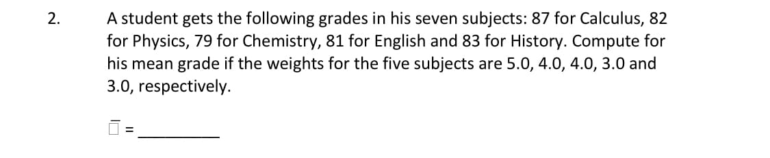 2.
A student gets the following grades in his seven subjects: 87 for Calculus, 82
for Physics, 79 for Chemistry, 81 for English and 83 for History. Compute for
his mean grade if the weights for the five subjects are 5.0, 4.0, 4.0, 3.0 and
3.0, respectively.
=