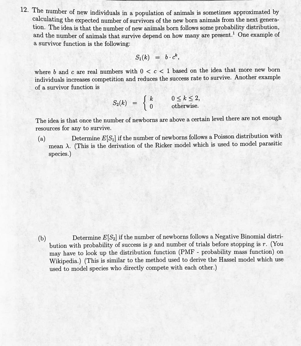 12. The number of new individuals in a population of animals is sometimes approximated by
calculating the expected number of survivors of the new born animals from the next genera-
tion. The idea is that the number of new animals born follows some probability distribution,
and the number of animals that survive depend on how many are present.¹ One example of
a survivor function is the following:
S₁(k)
b.ck.
where b and c are real numbers with 0 < c < 1 based on the idea that more new born
individuals increases competition and reduces the success rate to survive. Another example
of a survivor function is
S₂(k)
=
{
k
=
0 ≤k ≤ 2,
otherwise.
The idea is that once the number of newborns are above a certain level there are not enough
resources for any to survive.
(a)
Determine E[S₁] if the number of newborns follows a Poisson distribution with
mean X. (This is the derivation of the Ricker model which is used to model parasitic
species.)
(b)
Determine E[S2] if the number of newborns follows a Negative Binomial distri-
bution with probability of success is p and number of trials before stopping is r. (You
may have to look up the distribution function MF probability mass function) on
Wikipedia.) (This is similar to the method used to derive the Hassel model which use
used to model species who directly compete with each other.)
-