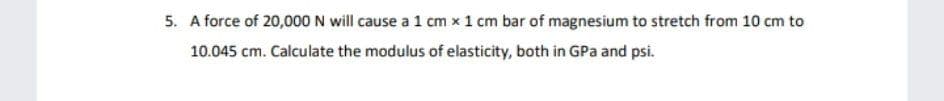 5. A force of 20,000 N will cause a 1 cm x 1 cm bar of magnesium to stretch from 10 cm to
10.045 cm. Calculate the modulus of elasticity, both in GPa and psi.
